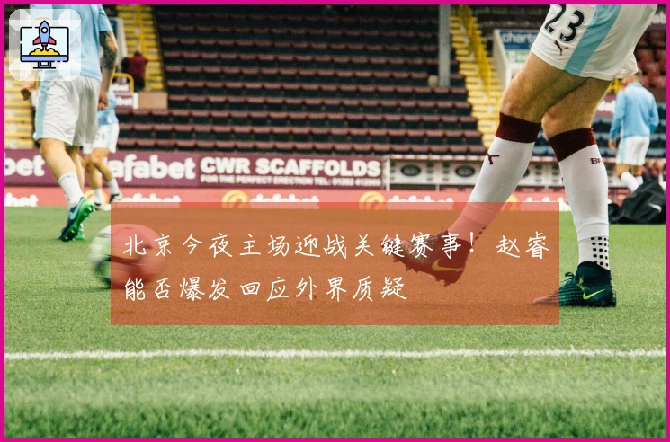 北京今夜主场迎战关键赛事！赵睿能否爆发回应外界质疑