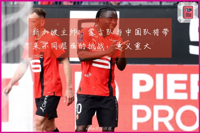 新加坡主帅：蒙古队与中国队将带来不同层面的挑战，意义重大