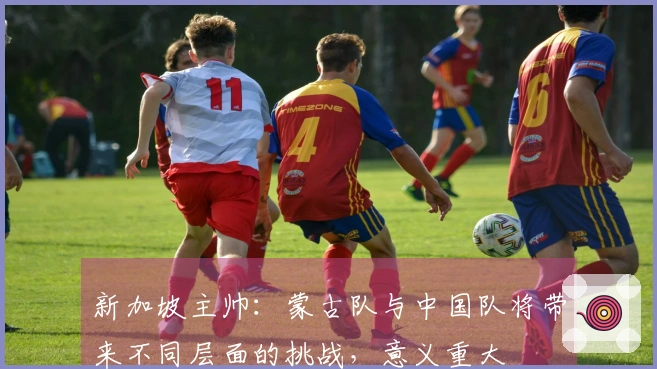 新加坡主帅：蒙古队与中国队将带来不同层面的挑战，意义重大