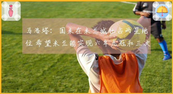 马洛塔：国米在米兰城独占两星地位 希望米兰能实现六年九冠和三次进欧战决赛